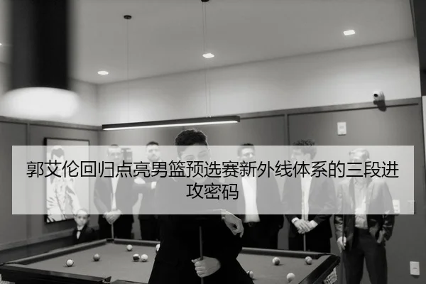 郭艾伦回归点亮男篮预选赛新外线体系的三段进攻密码