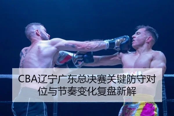 CBA辽宁广东总决赛关键防守对位与节奏变化复盘新解