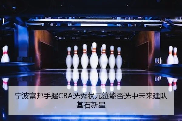 宁波富邦手握CBA选秀状元签能否选中未来建队基石新星
